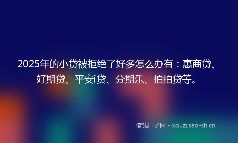 2025年的小贷被拒绝了好多怎么办有：惠商贷、好期贷、平安i贷、分期乐、拍拍贷等。