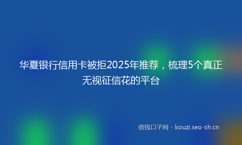华夏银行信用卡被拒2025年推荐，梳理5个真正无视征信花的平台