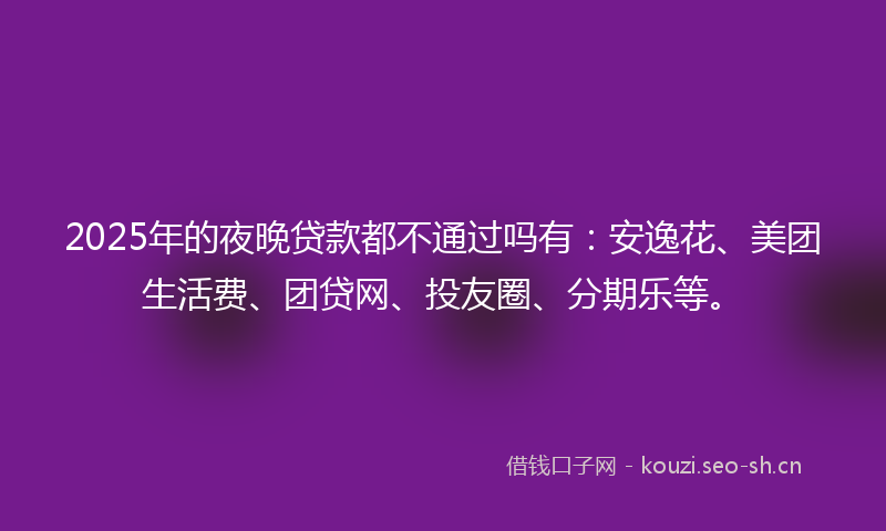 2025年的夜晚贷款都不通过吗有：安逸花、美团生活费、团贷网、投友圈、分期乐等。