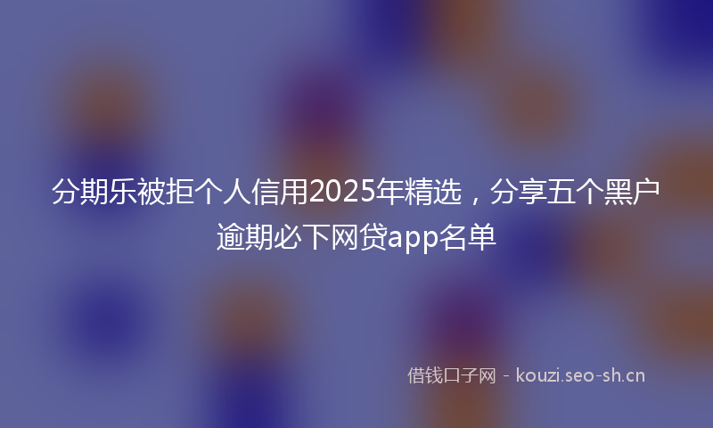 分期乐被拒个人信用2025年精选，分享五个黑户逾期必下网贷app名单