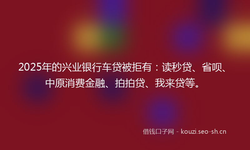 2025年的兴业银行车贷被拒有：读秒贷、省呗、中原消费金融、拍拍贷、我来贷等。