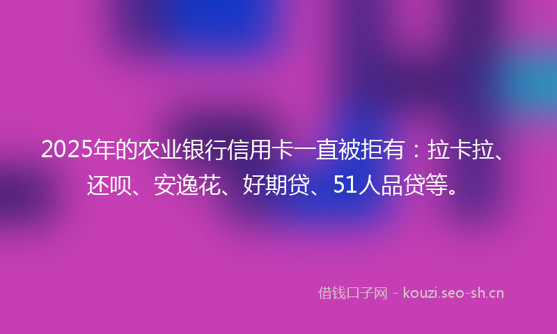 2025年的农业银行信用卡一直被拒有：拉卡拉、还呗、安逸花、好期贷、51人品贷等。