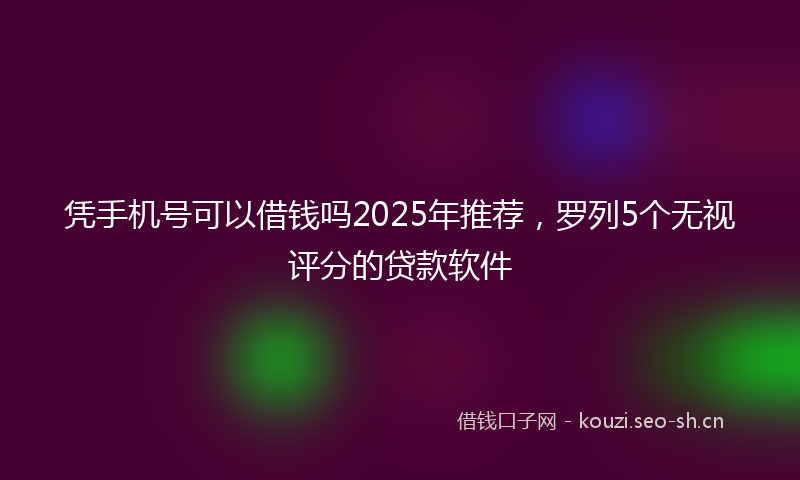 凭手机号可以借钱吗2025年推荐，罗列5个无视评分的贷款软件