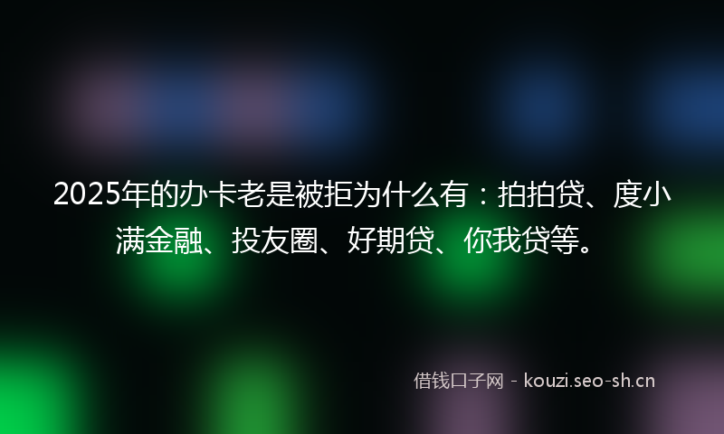 2025年的办卡老是被拒为什么有：拍拍贷、度小满金融、投友圈、好期贷、你我贷等。