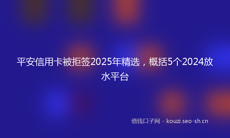 平安信用卡被拒签2025年精选，概括5个2024放水平台