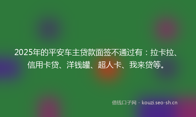 2025年的平安车主贷款面签不通过有:拉卡拉、信用卡贷、洋钱罐、超人卡、我来贷等。