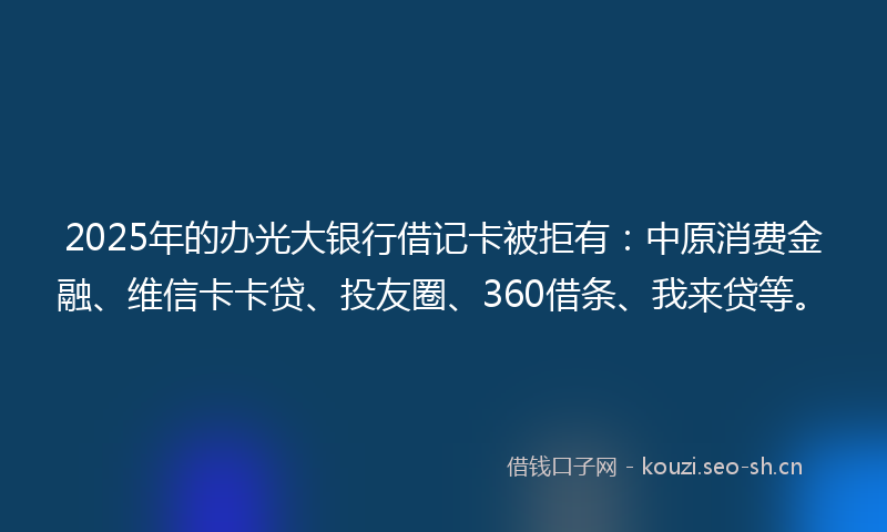 2025年的办光大银行借记卡被拒有：中原消费金融、维信卡卡贷、投友圈、360借条、我来贷等。