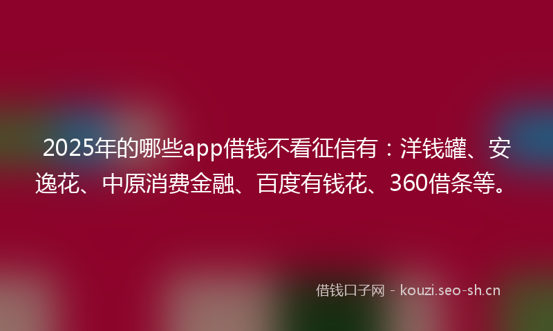 2025年的哪些app借钱不看征信有：洋钱罐、安逸花、中原消费金融、百度有钱花、360借条等。