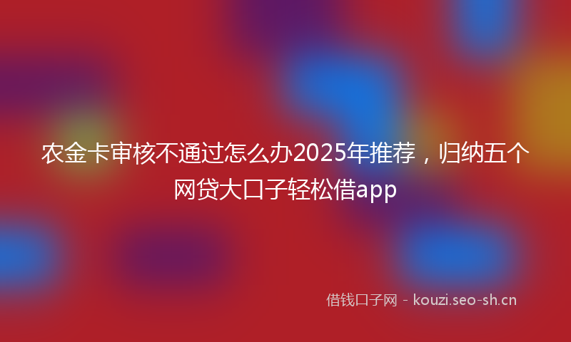 农金卡审核不通过怎么办2025年推荐，归纳五个网贷大口子轻松借app