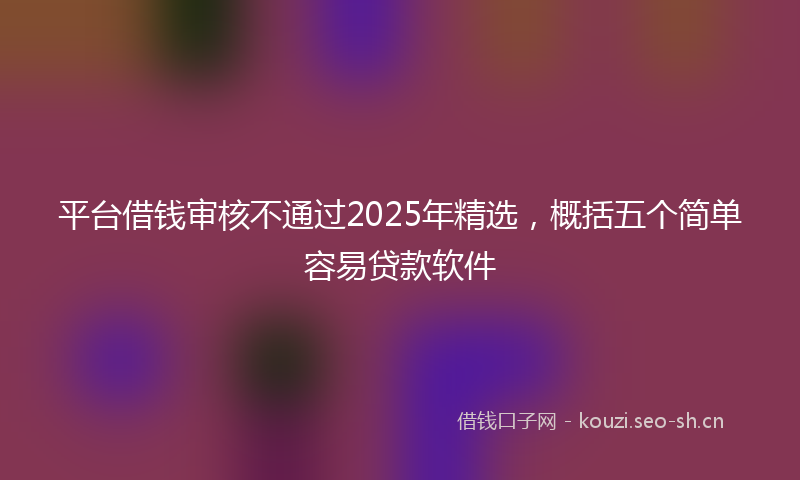 平台借钱审核不通过2025年精选，概括五个简单容易贷款软件