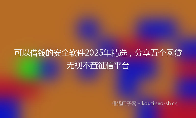 可以借钱的安全软件2025年精选，分享五个网贷无视不查征信平台
