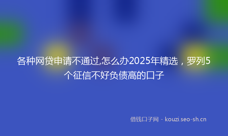 各种网贷申请不通过,怎么办2025年精选，罗列5个征信不好负债高的口子
