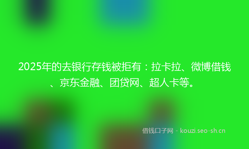 2025年的去银行存钱被拒有：拉卡拉、微博借钱、京东金融、团贷网、超人卡等。