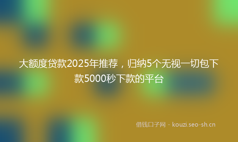 大额度贷款2025年推荐，归纳5个无视一切包下款5000秒下款的平台