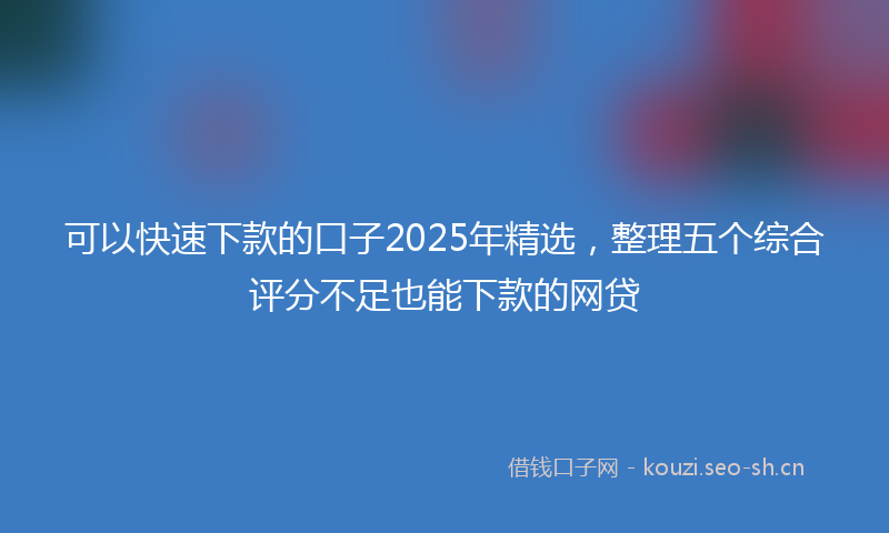 可以快速下款的口子2025年精选，整理五个综合评分不足也能下款的网贷