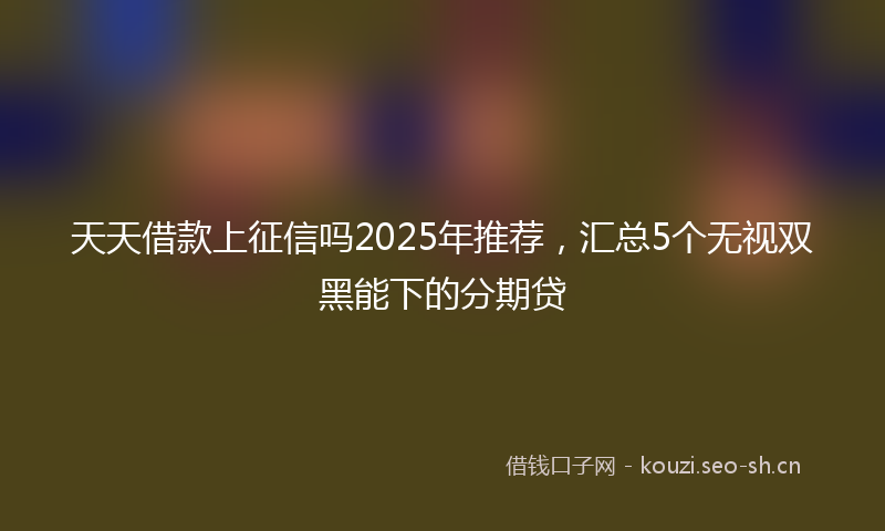 天天借款上征信吗2025年推荐，汇总5个无视双黑能下的分期贷