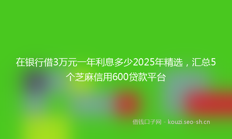 在银行借3万元一年利息多少2025年精选，汇总5个芝麻信用600贷款平台