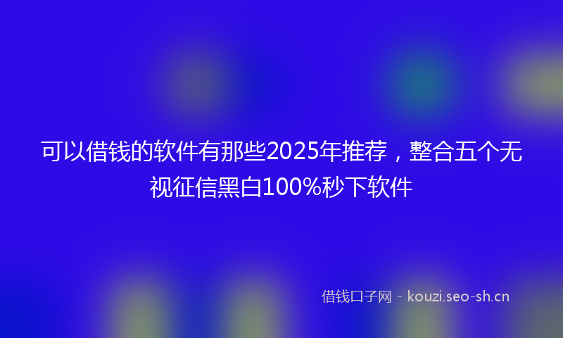 可以借钱的软件有那些2025年推荐，整合五个无视征信黑白100%秒下软件