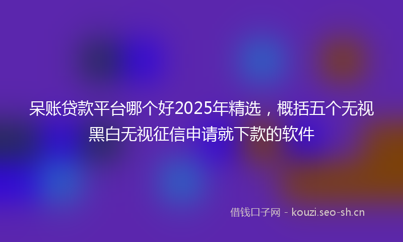 呆账贷款平台哪个好2025年精选，概括五个无视黑白无视征信申请就下款的软件
