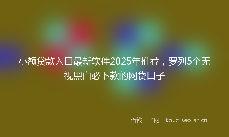 小额贷款入口最新软件2025年推荐，罗列5个无视黑白必下款的网贷口子