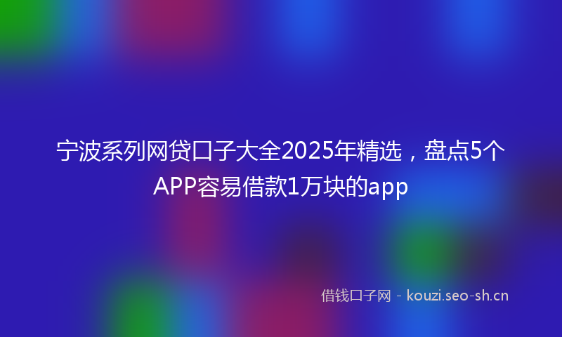 宁波系列网贷口子大全2025年精选，盘点5个APP容易借款1万块的app
