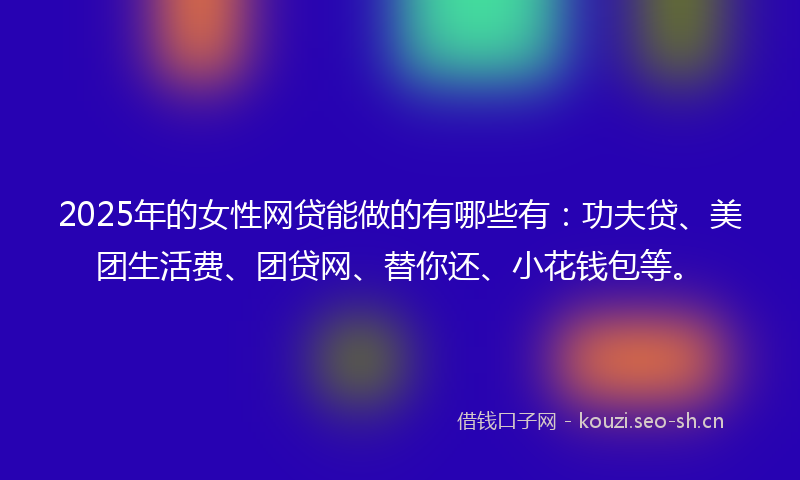 2025年的女性网贷能做的有哪些有：功夫贷、美团生活费、团贷网、替你还、小花钱包等。