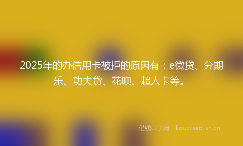 2025年的办信用卡被拒的原因有：e微贷、分期乐、功夫贷、花呗、超人卡等。