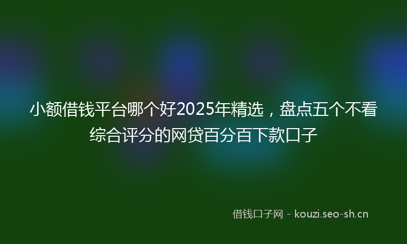 小额借钱平台哪个好2025年精选，盘点五个不看综合评分的网贷百分百下款口子