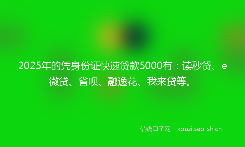 2025年的凭身份证快速贷款5000有：读秒贷、e微贷、省呗、融逸花、我来贷等。