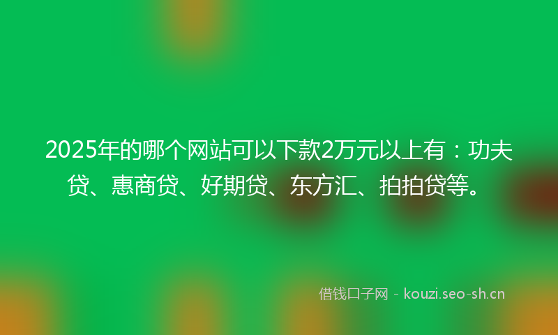 2025年的哪个网站可以下款2万元以上有:功夫贷、惠商贷、好期贷、东方汇、拍拍贷等。
