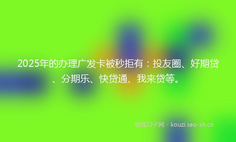 2025年的办理广发卡被秒拒有：投友圈、好期贷、分期乐、快贷通、我来贷等。