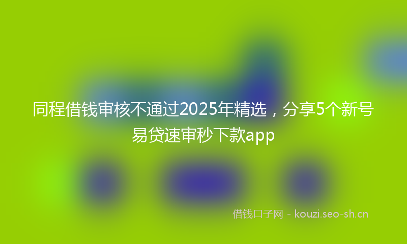 同程借钱审核不通过2025年精选，分享5个新号易贷速审秒下款app