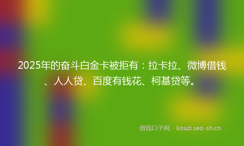 2025年的奋斗白金卡被拒有：拉卡拉、微博借钱、人人贷、百度有钱花、柯基贷等。