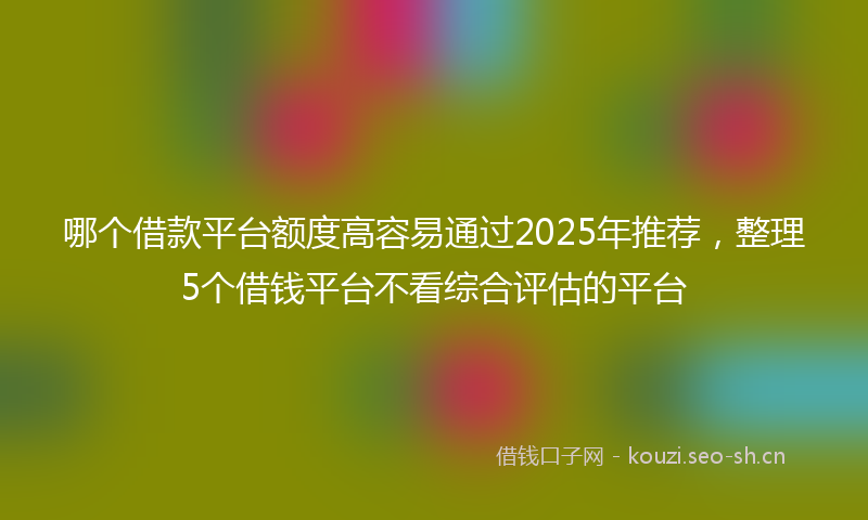 哪个借款平台额度高容易通过2025年推荐，整理5个借钱平台不看综合评估的平台