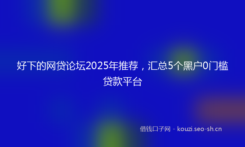 好下的网贷论坛2025年推荐，汇总5个黑户0门槛贷款平台