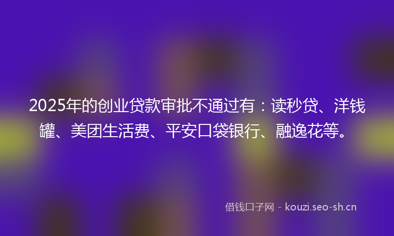2025年的创业贷款审批不通过有:读秒贷、洋钱罐、美团生活费、平安口袋银行、融逸花等。