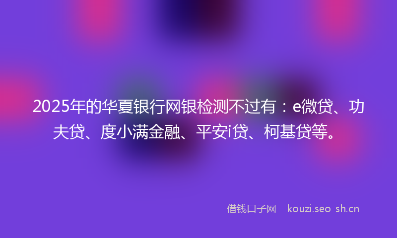 2025年的华夏银行网银检测不过有：e微贷、功夫贷、度小满金融、平安i贷、柯基贷等。