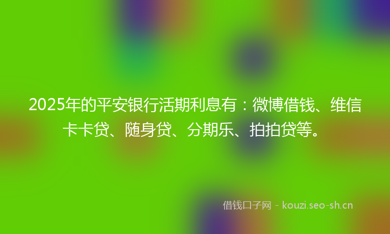 2025年的平安银行活期利息有：微博借钱、维信卡卡贷、随身贷、分期乐、拍拍贷等。