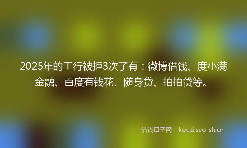 2025年的工行被拒3次了有：微博借钱、度小满金融、百度有钱花、随身贷、拍拍贷等。