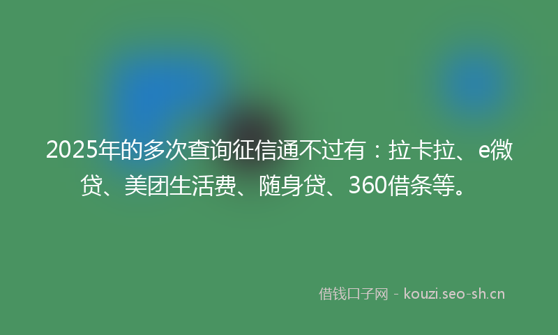 2025年的多次查询征信通不过有：拉卡拉、e微贷、美团生活费、随身贷、360借条等。