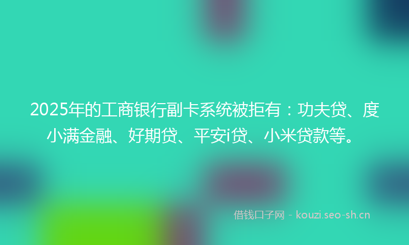 2025年的工商银行副卡系统被拒有：功夫贷、度小满金融、好期贷、平安i贷、小米贷款等。