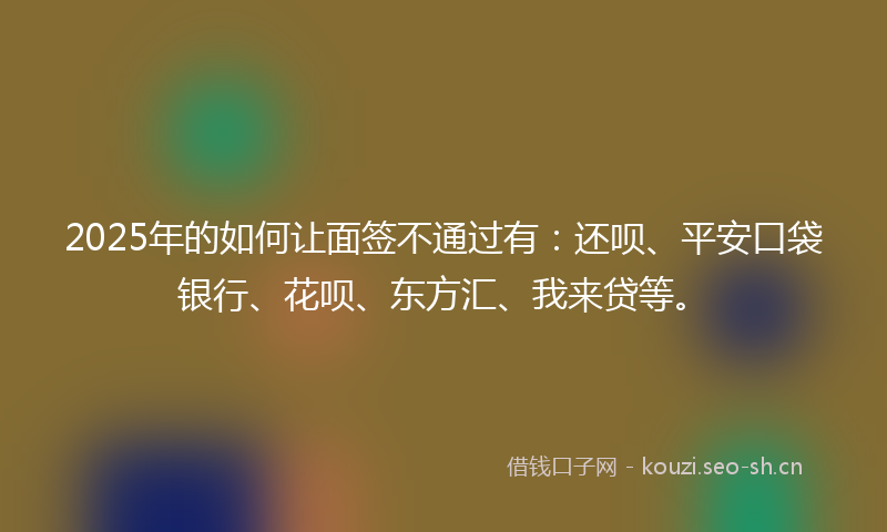 2025年的如何让面签不通过有：还呗、平安口袋银行、花呗、东方汇、我来贷等。