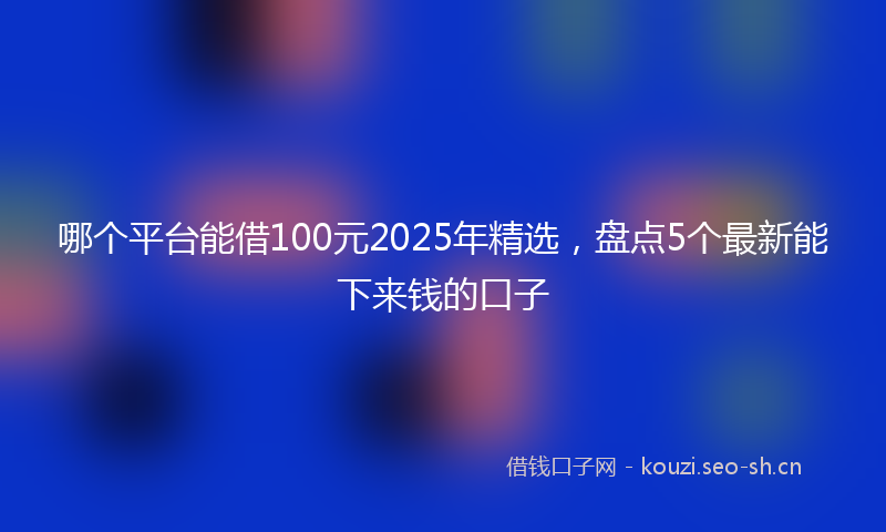 哪个平台能借100元2025年精选,盘点5个最新能下来钱的口子