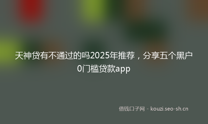 天神贷有不通过的吗2025年推荐，分享五个黑户0门槛贷款app