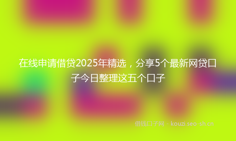 在线申请借贷2025年精选,分享5个最新网贷口子今日整理这五个口子