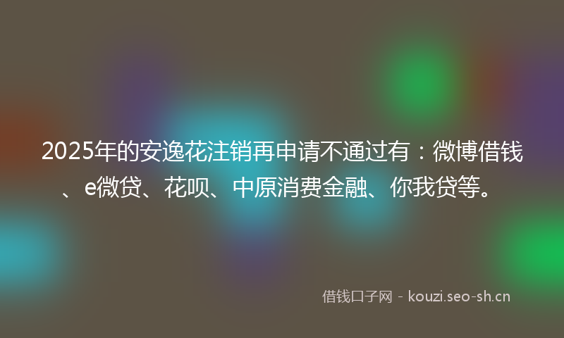 2025年的安逸花注销再申请不通过有：微博借钱、e微贷、花呗、中原消费金融、你我贷等。