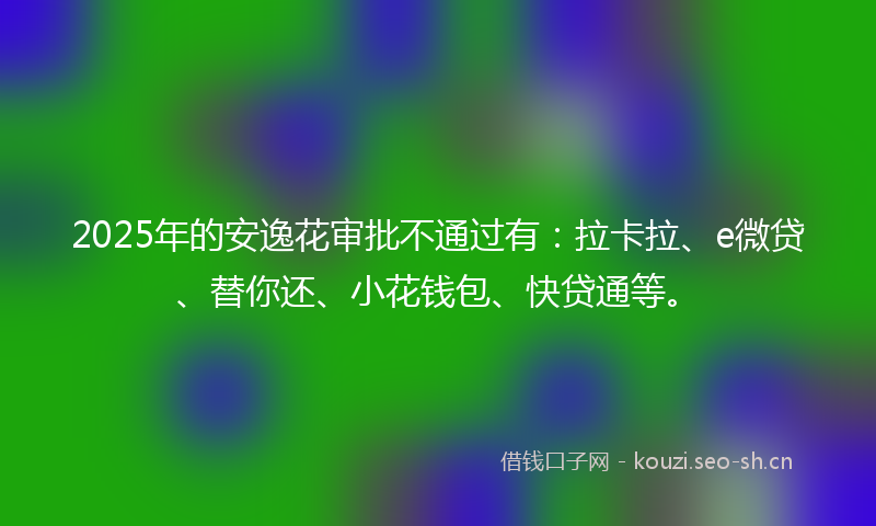 2025年的安逸花审批不通过有:拉卡拉、e微贷、替你还、小花钱包、快贷通等。