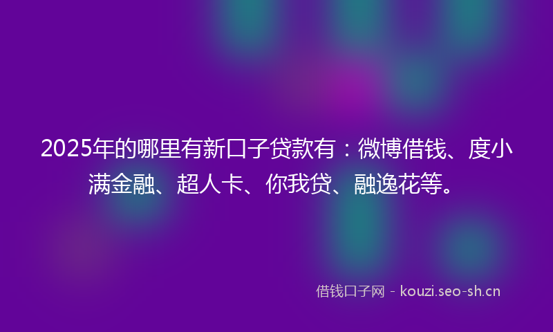 2025年的哪里有新口子贷款有：微博借钱、度小满金融、超人卡、你我贷、融逸花等。