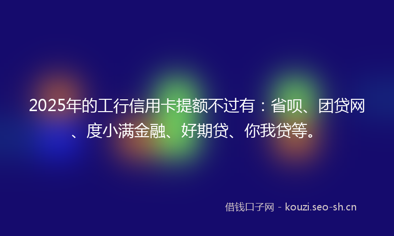 2025年的工行信用卡提额不过有：省呗、团贷网、度小满金融、好期贷、你我贷等。