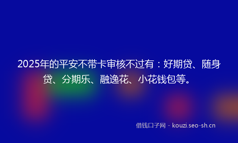 2025年的平安不带卡审核不过有：好期贷、随身贷、分期乐、融逸花、小花钱包等。